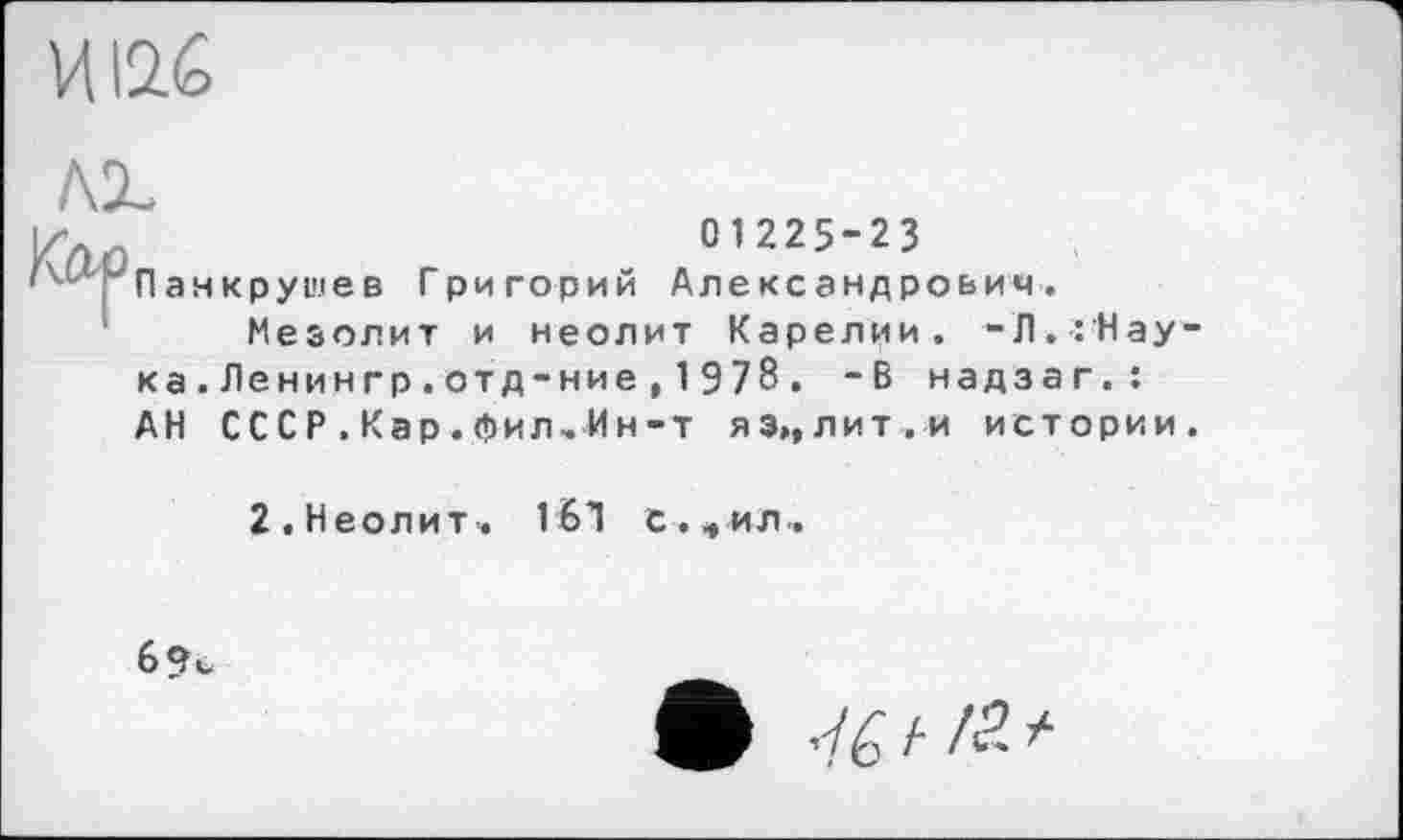 ﻿01225-23 Панкрушев Григорий Александрович.
Мезолит и неолит Карелии. -Л.:Нау ка.Ленингр.отд-ние,197б. -В надзаг.: АН СССР .Кар. Лил.Ин-т яз»,лит.и истории
2. Неолит. 1Ы С.«, ил..